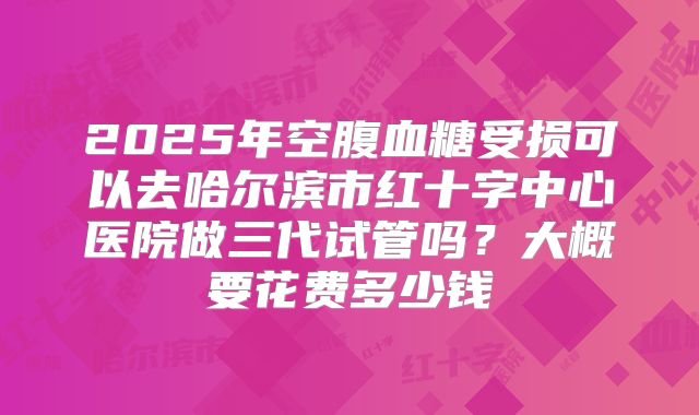 2025年空腹血糖受损可以去哈尔滨市红十字中心医院做三代试管吗？大概要花费多少钱