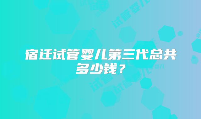宿迁试管婴儿第三代总共多少钱?