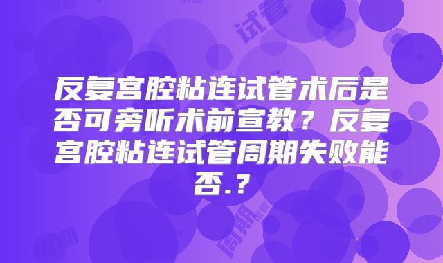 反复宫腔粘连试管术后是否可旁听术前宣教？反复宫腔粘连试管周期失败能否.？