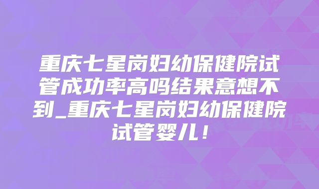 重庆七星岗妇幼保健院试管成功率高吗结果意想不到_重庆七星岗妇幼保健院试管婴儿！