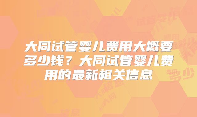 大同试管婴儿费用大概要多少钱?大同试管婴儿费用的最新相关信息