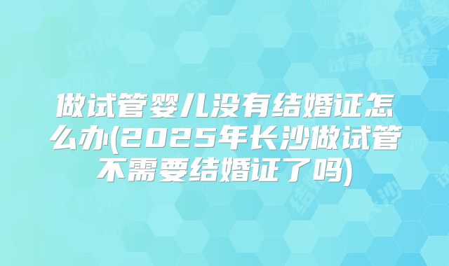 做试管婴儿没有结婚证怎么办(2025年长沙做试管不需要结婚证了吗)