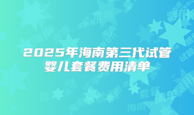 2025年海南第三代试管婴儿套餐费用清单