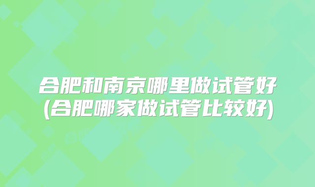合肥和南京哪里做试管好(合肥哪家做试管比较好)