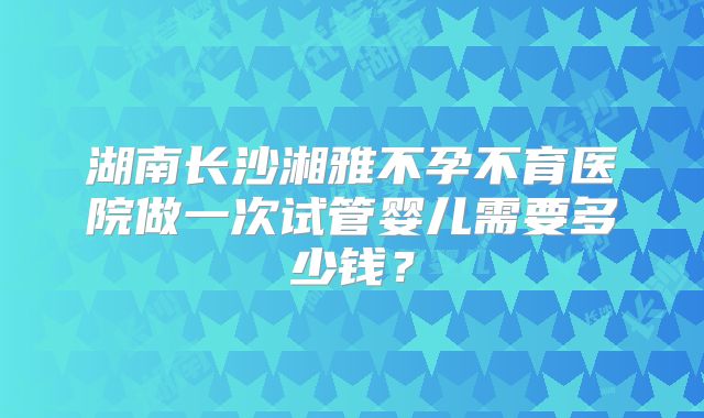 湖南长沙湘雅不孕不育医院做一次试管婴儿需要多少钱？