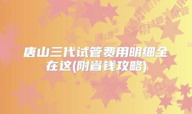唐山三代试管费用明细全在这(附省钱攻略)