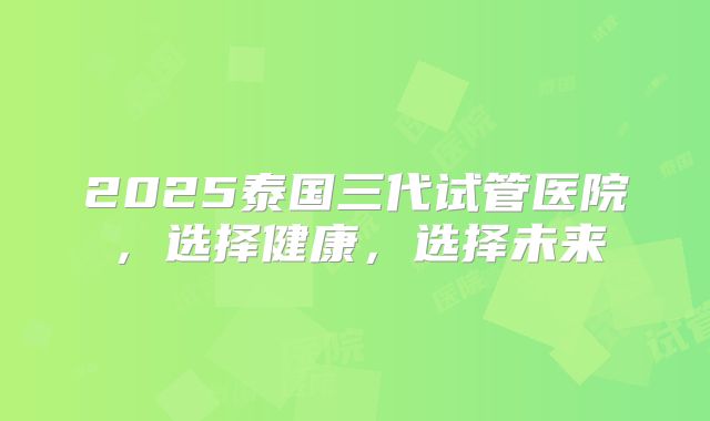2025泰国三代试管医院，选择健康，选择未来