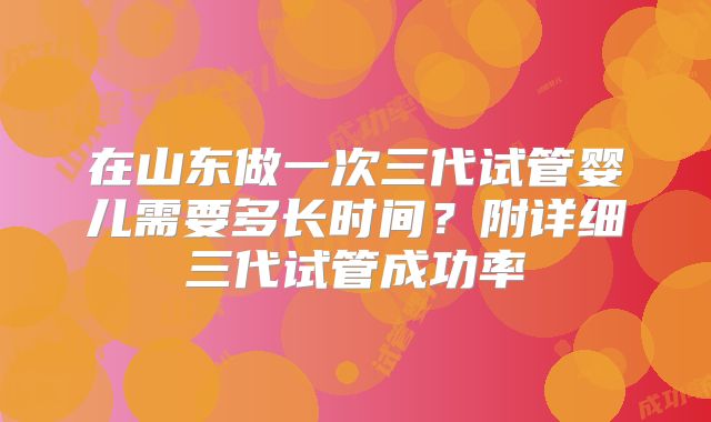 在山东做一次三代试管婴儿需要多长时间？附详细三代试管成功率