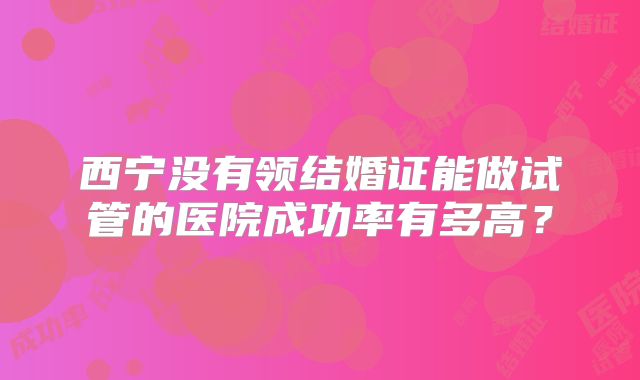 西宁没有领结婚证能做试管的医院成功率有多高?