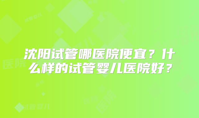 沈阳试管哪医院便宜?什么样的试管婴儿医院好?