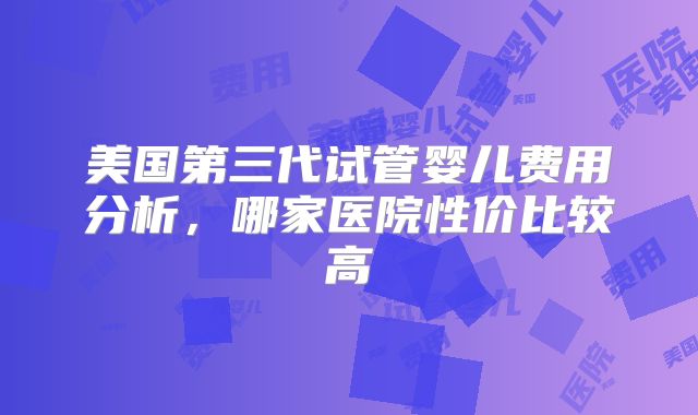 美国第三代试管婴儿费用分析,哪家医院性价比较高