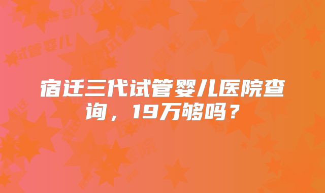 宿迁三代试管婴儿医院查询,19万够吗?