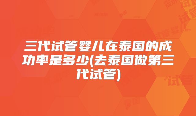 三代试管婴儿在泰国的成功率是多少(去泰国做第三代试管)