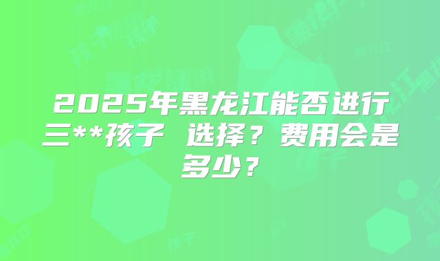 2025年黑龙江能否进行三**孩子 选择?费用会是多少?