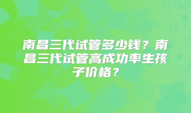 南昌三代试管多少钱?南昌三代试管高成功率生孩子价格?