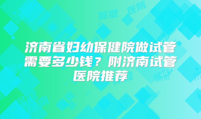 济南省妇幼保健院做试管需要多少钱？附济南试管医院推荐