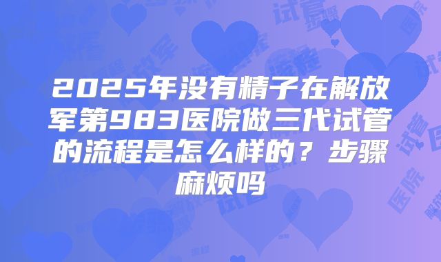 2025年没有精子在解放军第983医院做三代试管的流程是怎么样的？步骤麻烦吗