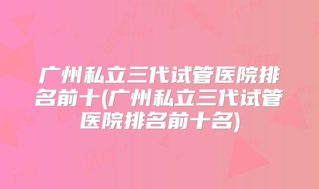广州私立三代试管医院排名前十(广州私立三代试管医院排名前十名)