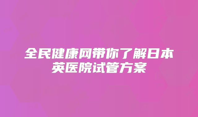 全民健康网带你了解日本英医院试管方案