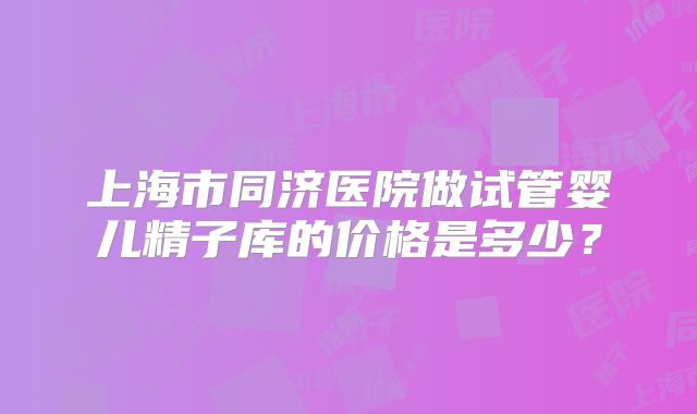 上海市同济医院做试管婴儿精子库的价格是多少？