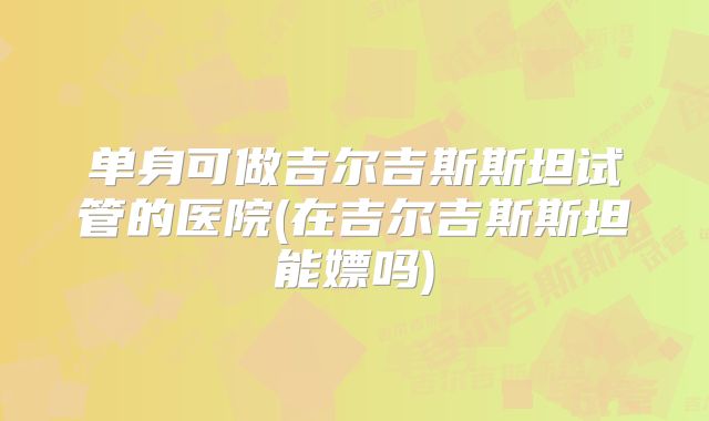 单身可做吉尔吉斯斯坦试管的医院(在吉尔吉斯斯坦能嫖吗)