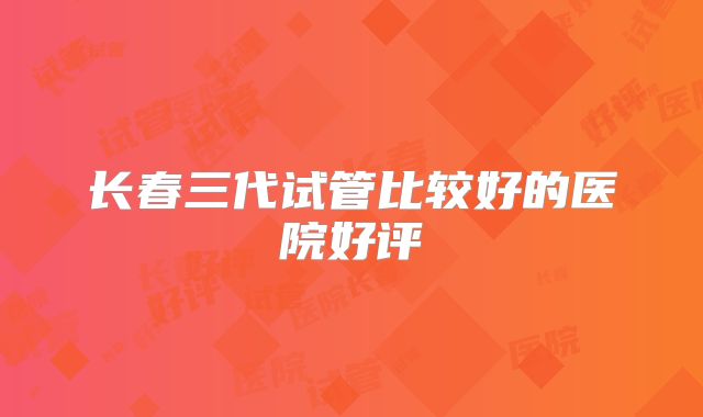 长春三代试管比较好的医院好评