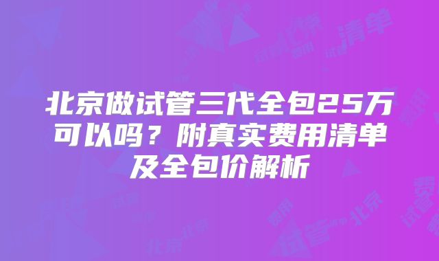 北京做试管三代全包25万可以吗?附真实费用清单及全包价解析