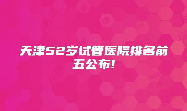 天津52岁试管医院排名前五公布!