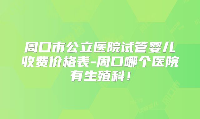 周口市公立医院试管婴儿收费价格表-周口哪个医院有生殖科!