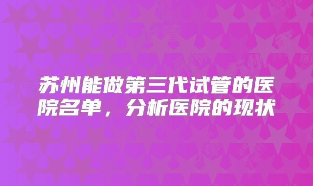 苏州能做第三代试管的医院名单，分析医院的现状