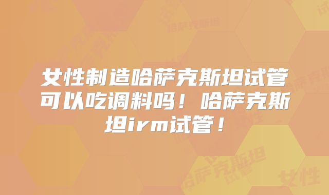 女性制造哈萨克斯坦试管可以吃调料吗!哈萨克斯坦irm试管!
