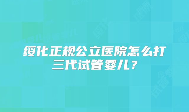 绥化正规公立医院怎么打三代试管婴儿？