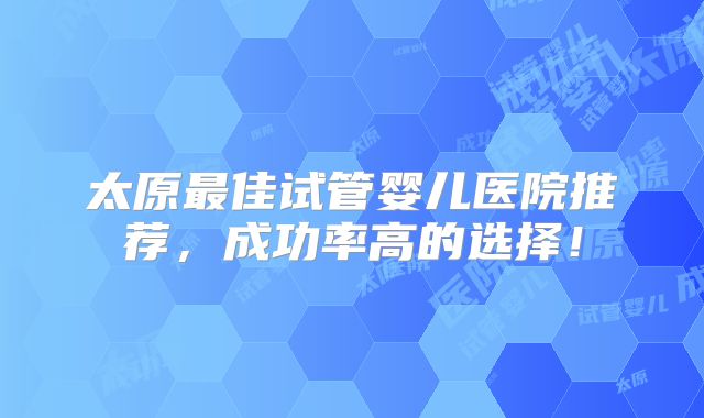太原最佳试管婴儿医院推荐，成功率高的选择！