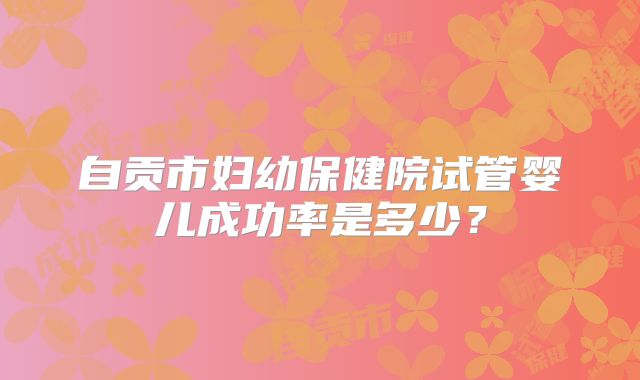 自贡市妇幼保健院试管婴儿成功率是多少?