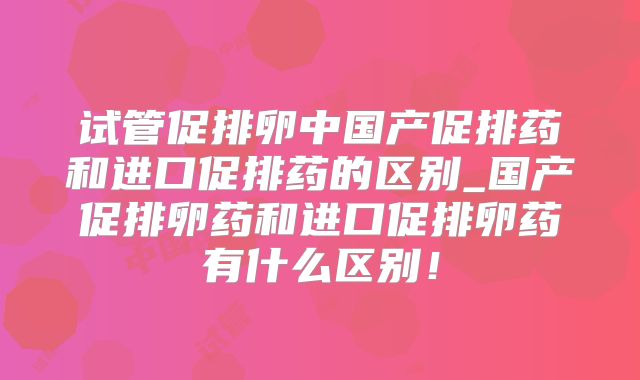 试管促排卵中国产促排药和进口促排药的区别_国产促排卵药和进口促排卵药有什么区别!