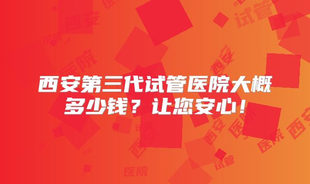 西安第三代试管医院大概多少钱?让您安心!