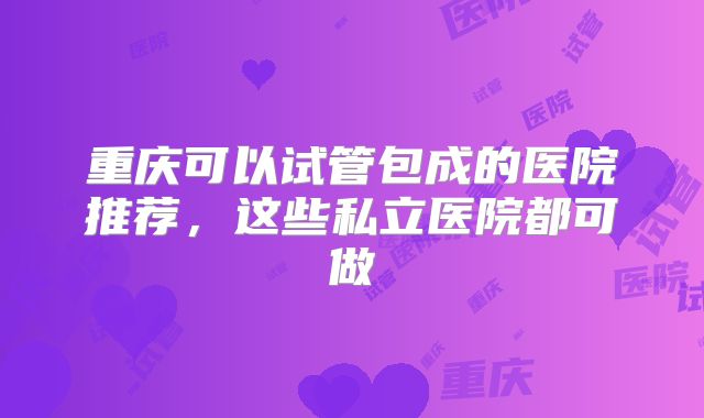 重庆可以试管包成的医院推荐,这些私立医院都可做