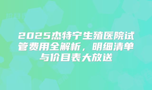 2025杰特宁生殖医院试管费用全解析，明细清单与价目表大放送