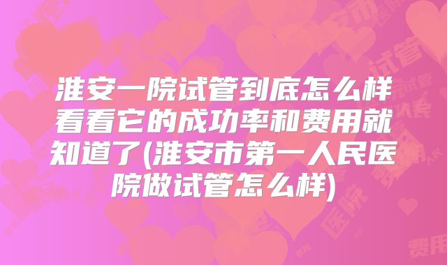 淮安一院试管到底怎么样看看它的成功率和费用就知道了(淮安市第一人民医院做试管怎么样)