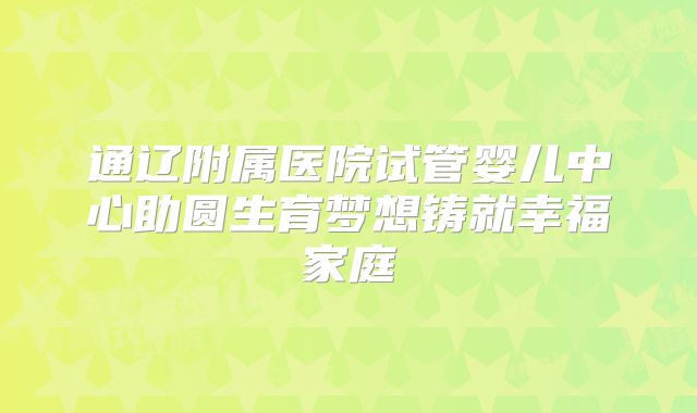 通辽附属医院试管婴儿中心助圆生育梦想铸就幸福家庭