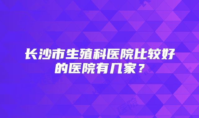 长沙市生殖科医院比较好的医院有几家？