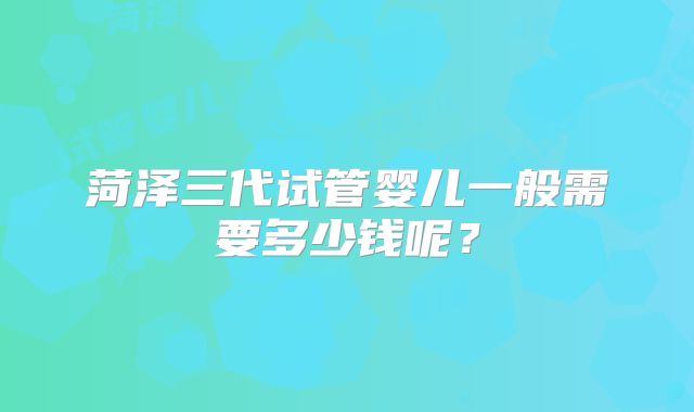 菏泽三代试管婴儿一般需要多少钱呢？