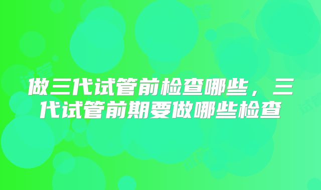做三代试管前检查哪些，三代试管前期要做哪些检查