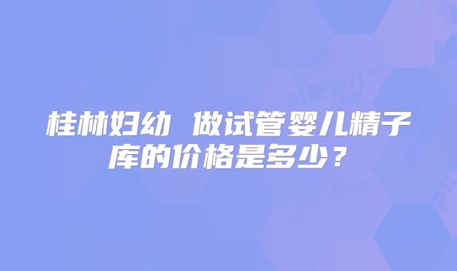 桂林妇幼 做试管婴儿精子库的价格是多少？