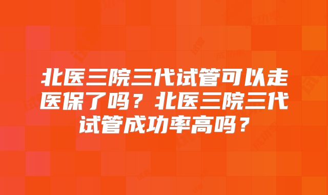 北医三院三代试管可以走医保了吗？北医三院三代试管成功率高吗？