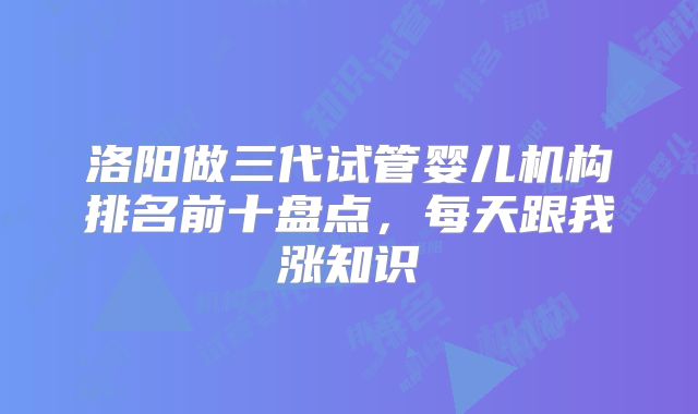 洛阳做三代试管婴儿机构排名前十盘点，每天跟我涨知识