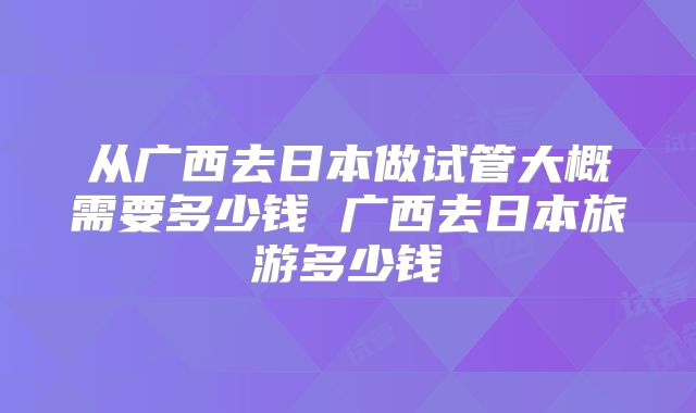 从广西去日本做试管大概需要多少钱 广西去日本旅游多少钱