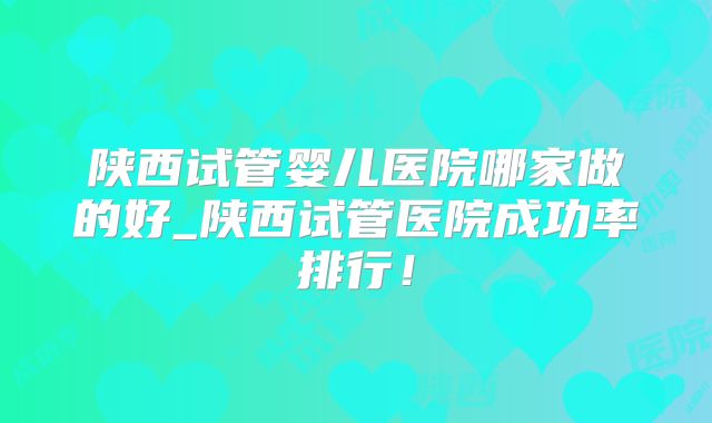陕西试管婴儿医院哪家做的好_陕西试管医院成功率排行！