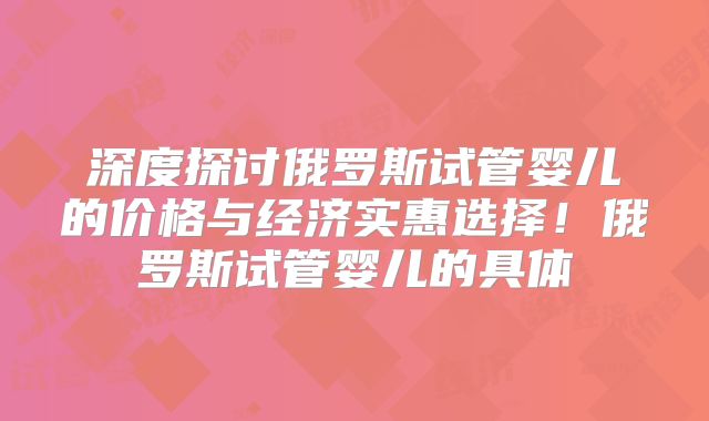 深度探讨俄罗斯试管婴儿的价格与经济实惠选择！俄罗斯试管婴儿的具体