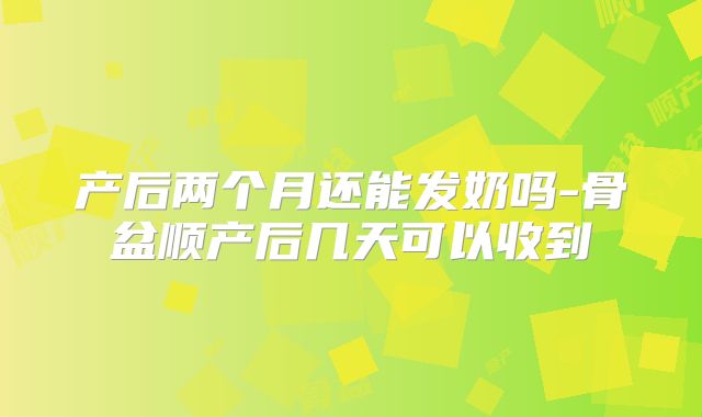 产后两个月还能发奶吗-骨盆顺产后几天可以收到